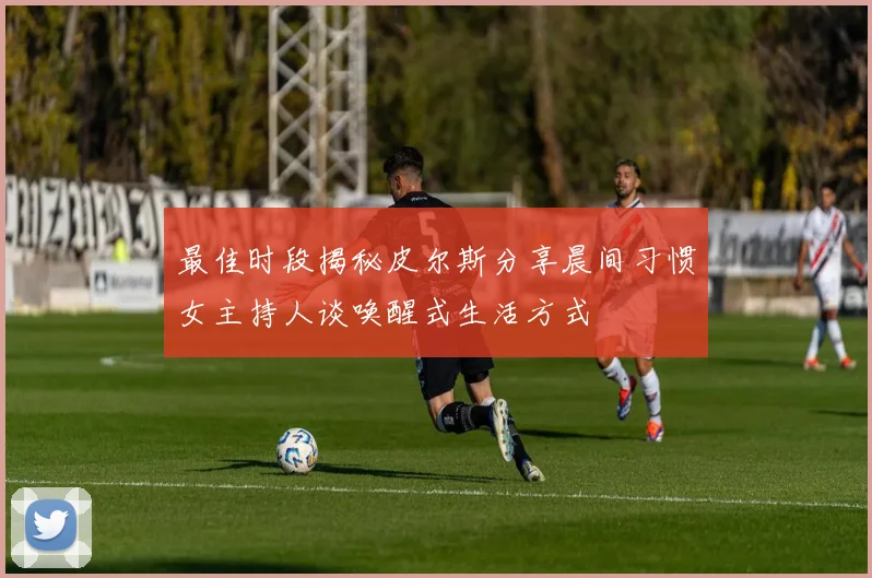 最佳时段揭秘皮尔斯分享晨间习惯女主持人谈唤醒式生活方式