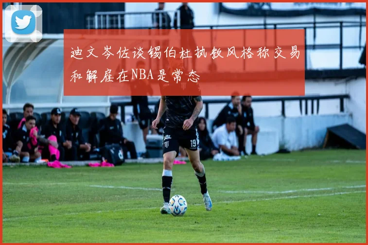 迪文岑佐谈锡伯杜执教风格称交易和解雇在NBA是常态