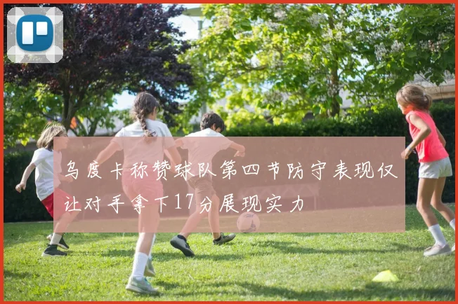 乌度卡称赞球队第四节防守表现仅让对手拿下17分展现实力
