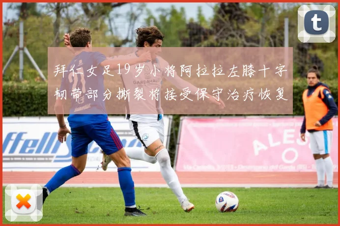 拜仁女足19岁小将阿拉拉左膝十字韧带部分撕裂将接受保守治疗恢复计划启动