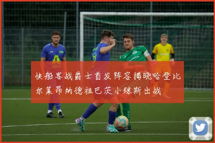 快船客战爵士首发阵容揭晓哈登比尔莱昂纳德祖巴茨小琼斯出战
