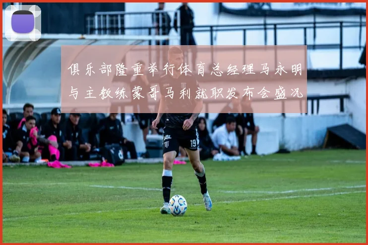 俱乐部隆重举行体育总经理马永明与主教练蒙哥马利就职发布会盛况回顾