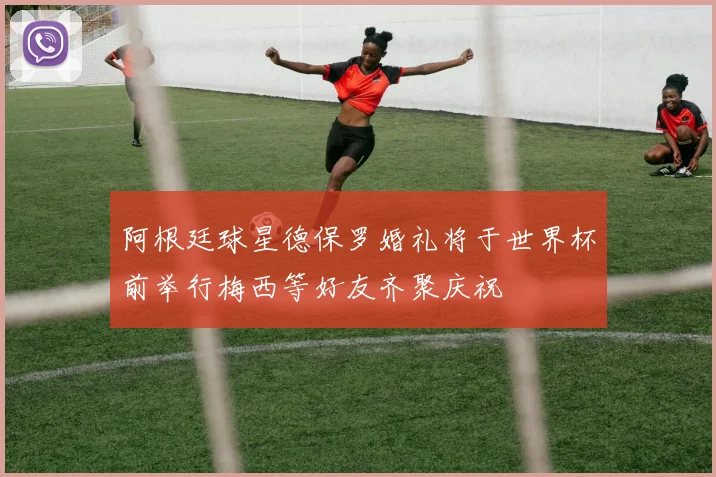 阿根廷球星德保罗婚礼将于世界杯前举行梅西等好友齐聚庆祝