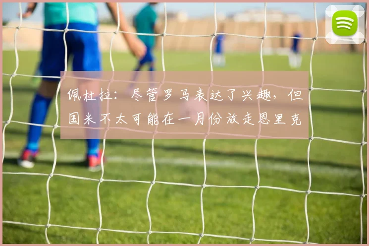 佩杜拉：尽管罗马表达了兴趣，但国米不太可能在一月份放走恩里克