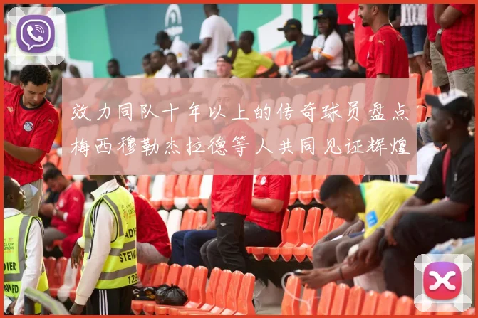 效力同队十年以上的传奇球员盘点梅西穆勒杰拉德等人共同见证辉煌岁月