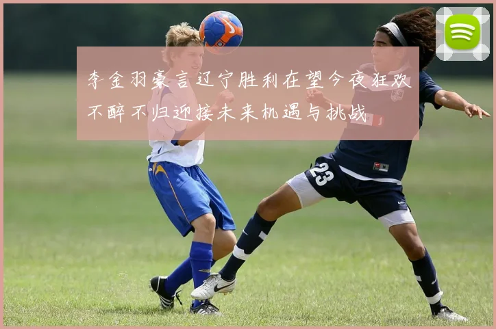 李金羽豪言辽宁胜利在望今夜狂欢不醉不归迎接未来机遇与挑战