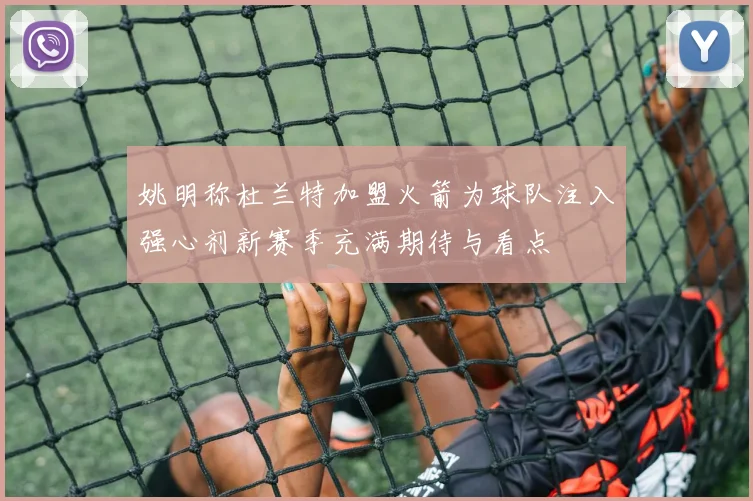 姚明称杜兰特加盟火箭为球队注入强心剂新赛季充满期待与看点