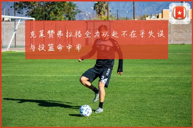 克莱赞弗拉格全力以赴不在乎失误与投篮命中率