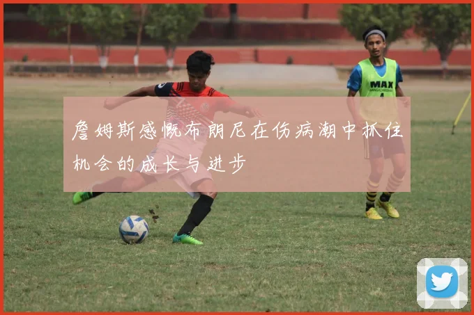 詹姆斯感慨布朗尼在伤病潮中抓住机会的成长与进步