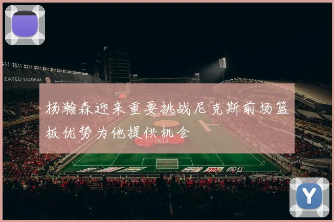 杨瀚森迎来重要挑战尼克斯前场篮板优势为他提供机会