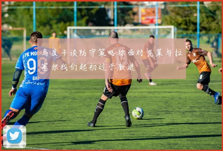 乌度卡谈防守策略称面对克莱与拉塞尔我们起初过于激进