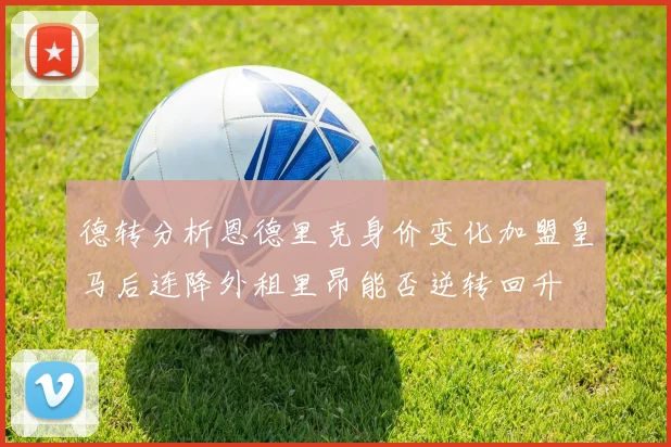 德转分析恩德里克身价变化加盟皇马后连降外租里昂能否逆转回升