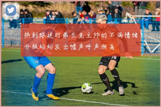 热刺球迷对弗兰克主帅的不满情绪升级纷纷发出嘘声呼声渐高